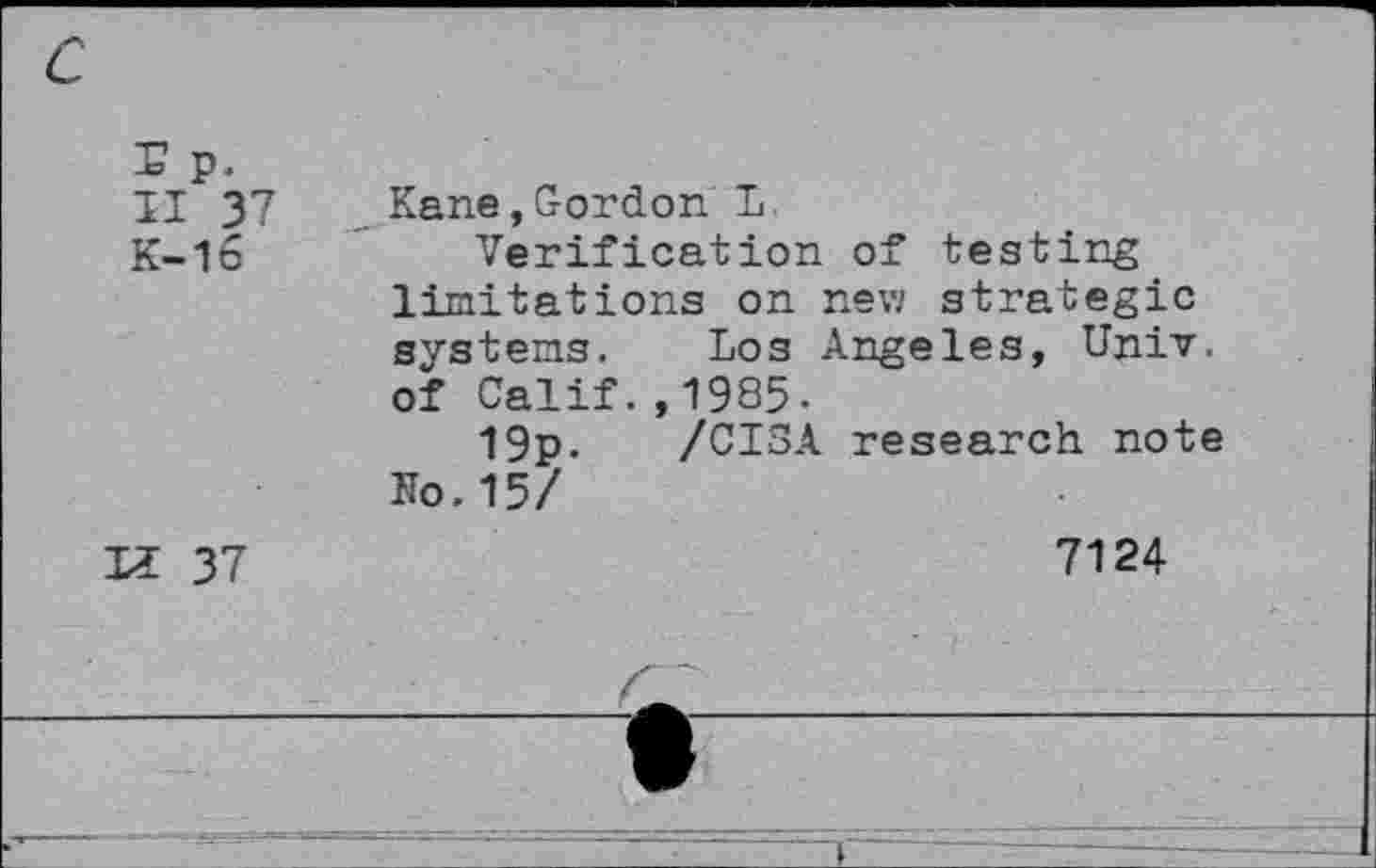 ﻿-b- p.
II 37
K-16
K 37
Kane,Gordon L.
Verification of testing limitations on new strategic systems. Los Angeles, Univ, of Calif.,1985.
19p. /CISA research note No.15/
7124